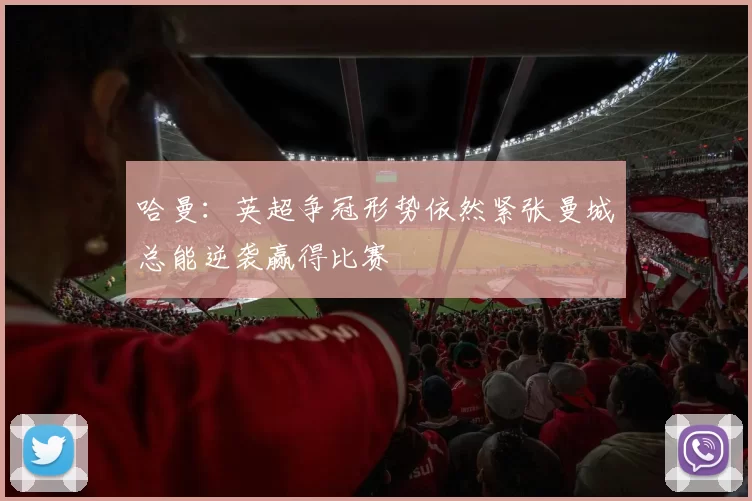 哈曼：英超争冠形势依然紧张曼城总能逆袭赢得比赛