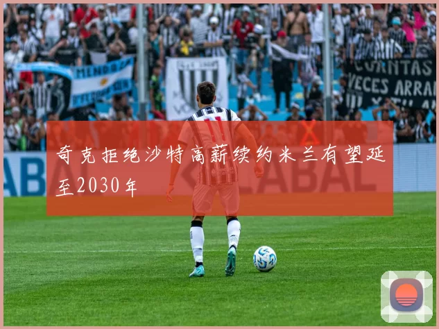 奇克拒绝沙特高薪续约米兰有望延至2030年