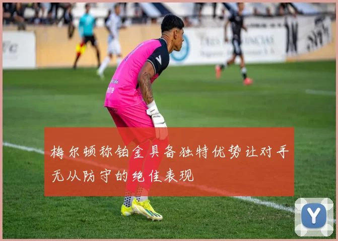 梅尔顿称铂金具备独特优势让对手无从防守的绝佳表现