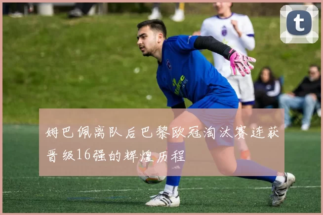 姆巴佩离队后巴黎欧冠淘汰赛连获晋级16强的辉煌历程