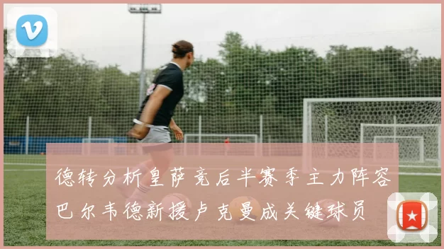 德转分析皇萨竞后半赛季主力阵容巴尔韦德新援卢克曼成关键球员