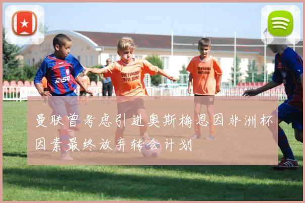 曼联曾考虑引进奥斯梅恩因非洲杯因素最终放弃转会计划