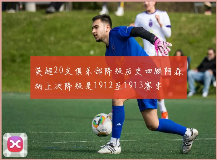 英超20支俱乐部降级历史回顾阿森纳上次降级是1912至1913赛季