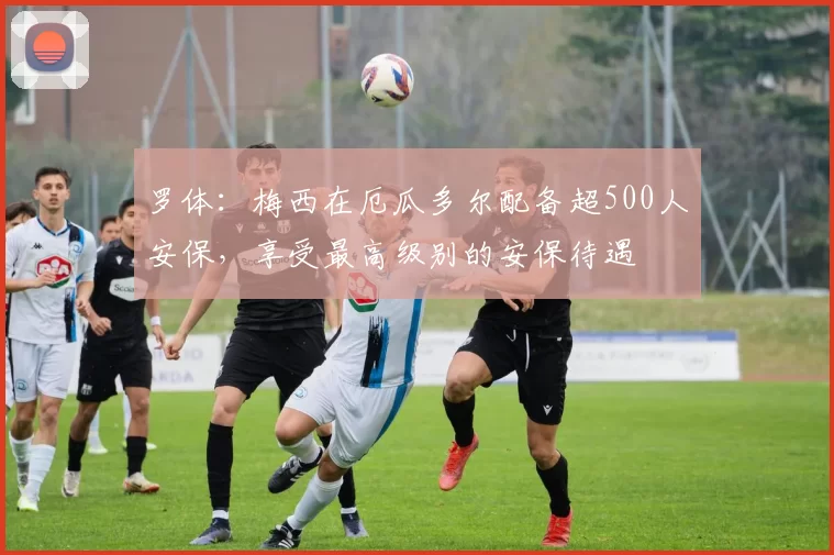 罗体：梅西在厄瓜多尔配备超500人安保，享受最高级别的安保待遇