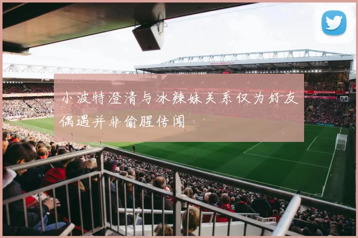 小波特澄清与冰辣妹关系仅为好友偶遇并非偷腥传闻