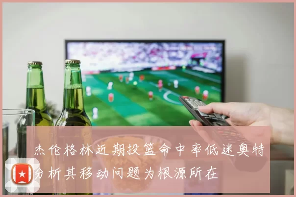 杰伦格林近期投篮命中率低迷奥特分析其移动问题为根源所在