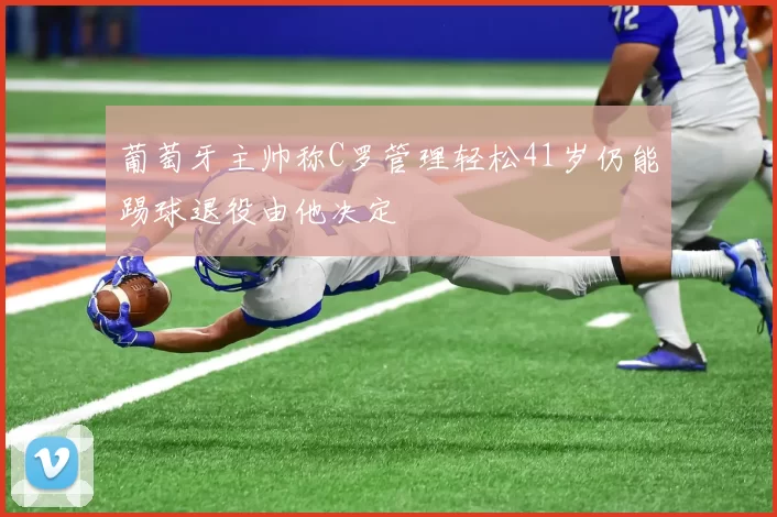 葡萄牙主帅称C罗管理轻松41岁仍能踢球退役由他决定