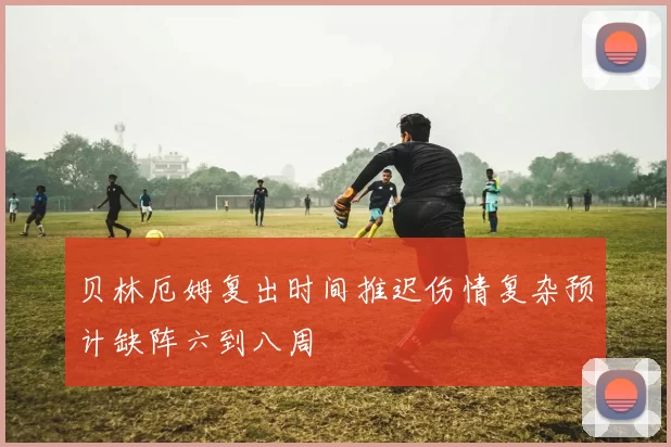 贝林厄姆复出时间推迟伤情复杂预计缺阵六到八周