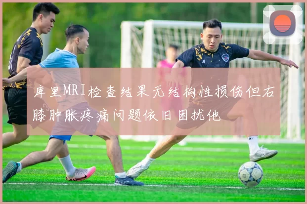 库里MRI检查结果无结构性损伤但右膝肿胀疼痛问题依旧困扰他