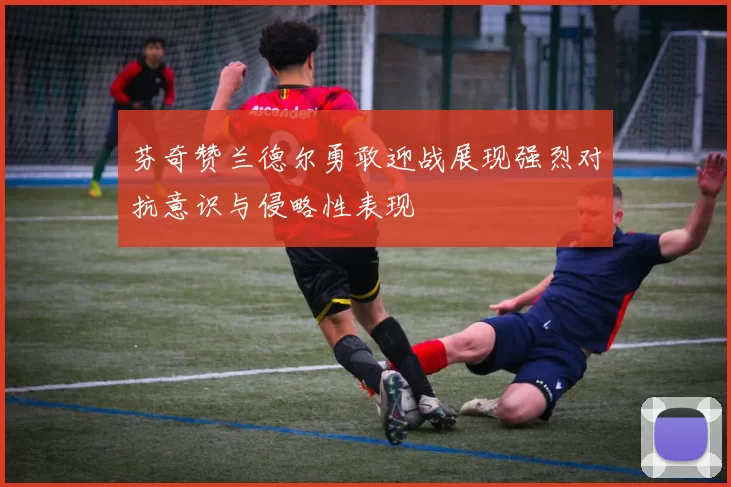 芬奇赞兰德尔勇敢迎战展现强烈对抗意识与侵略性表现
