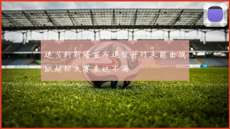 迭戈科斯塔宣布退役并对未能出战欧超杯决赛表达不满