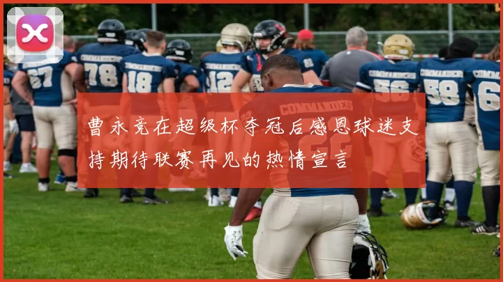 曹永竞在超级杯夺冠后感恩球迷支持期待联赛再见的热情宣言